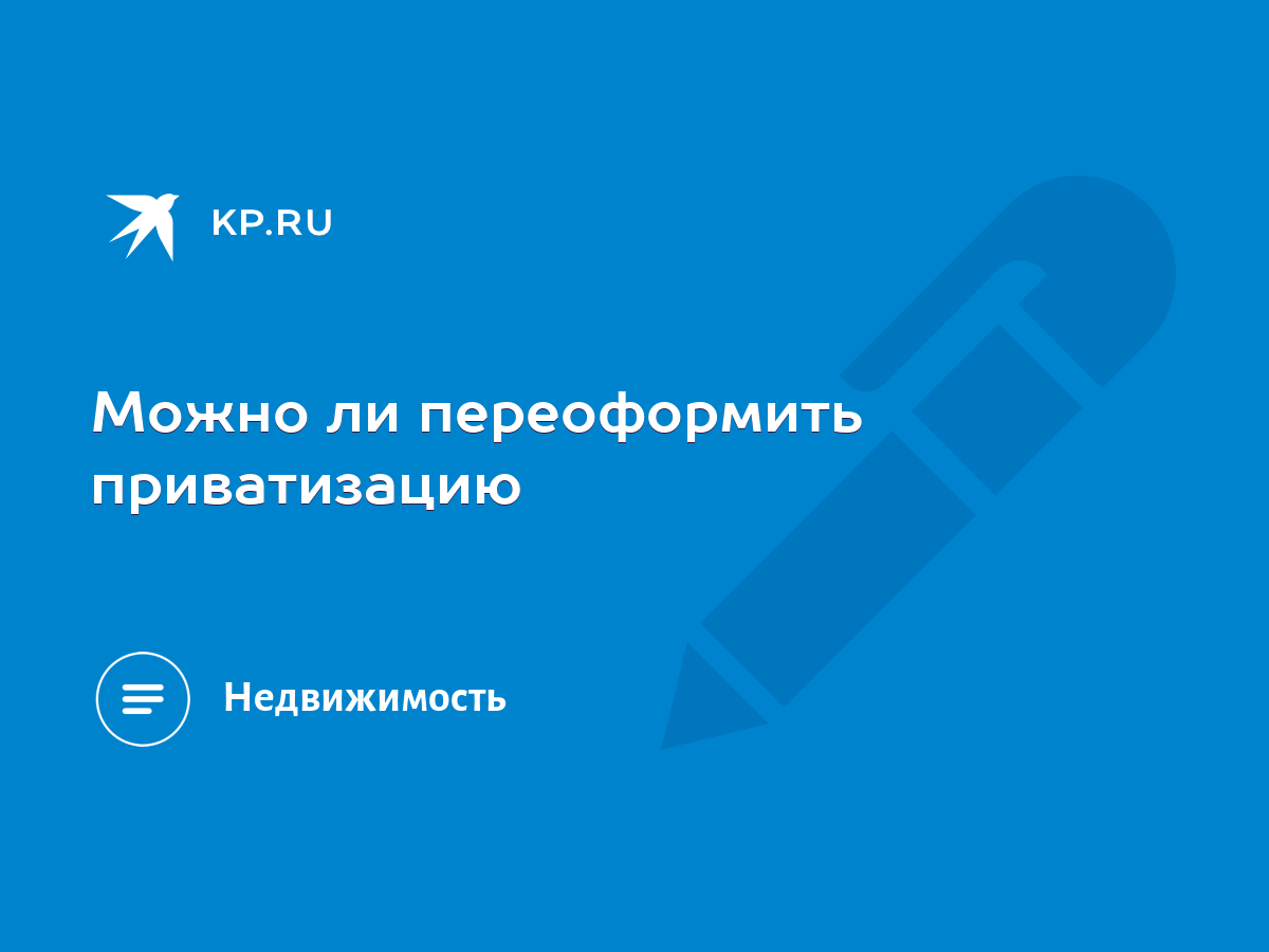 Можно ли переоформить приватизацию - KP.RU