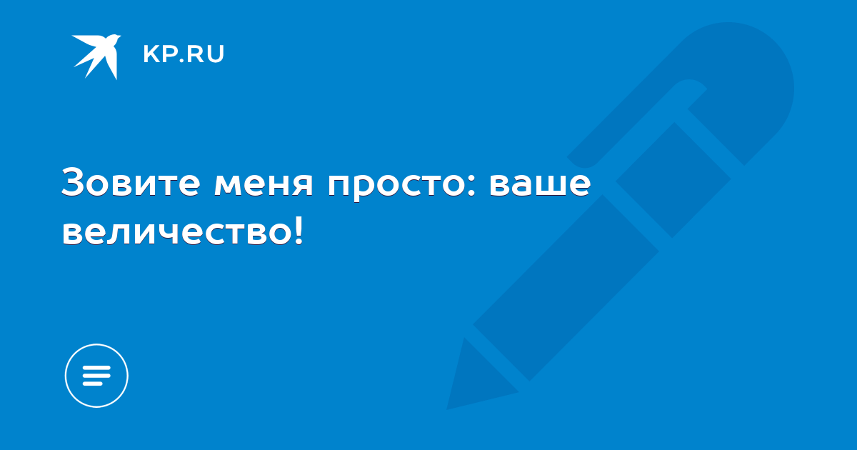 Этак ваше величество ничего и невозможно видеть. Зовите меня просто ваше величество. Зовите меня ваше высочество. Ваше величество.