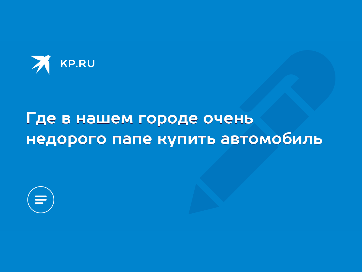 Где в нашем городе очень недорого папе купить автомобиль - KP.RU