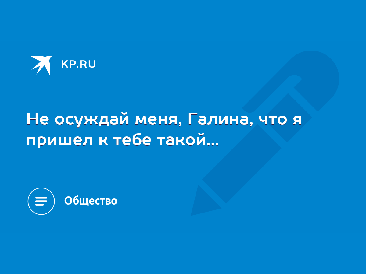 Не осуждай меня, Галина, что я пришел к тебе такой... - KP.RU