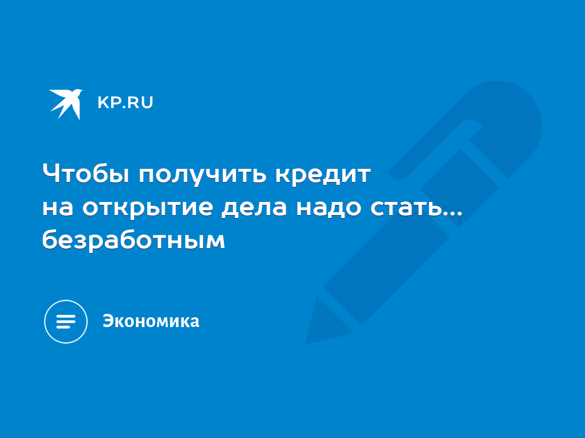 Чтобы получить кредит на открытие дела надо стать… безработным - KP.RU