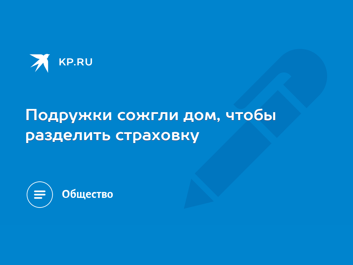 Подружки сожгли дом, чтобы разделить страховку - KP.RU