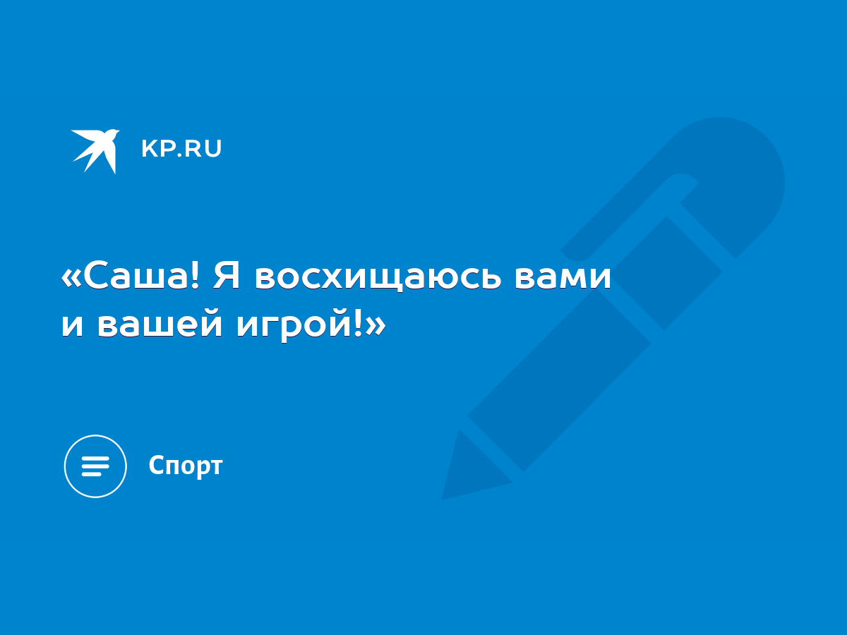 Саша! Я восхищаюсь вами и вашей игрой!» - KP.RU