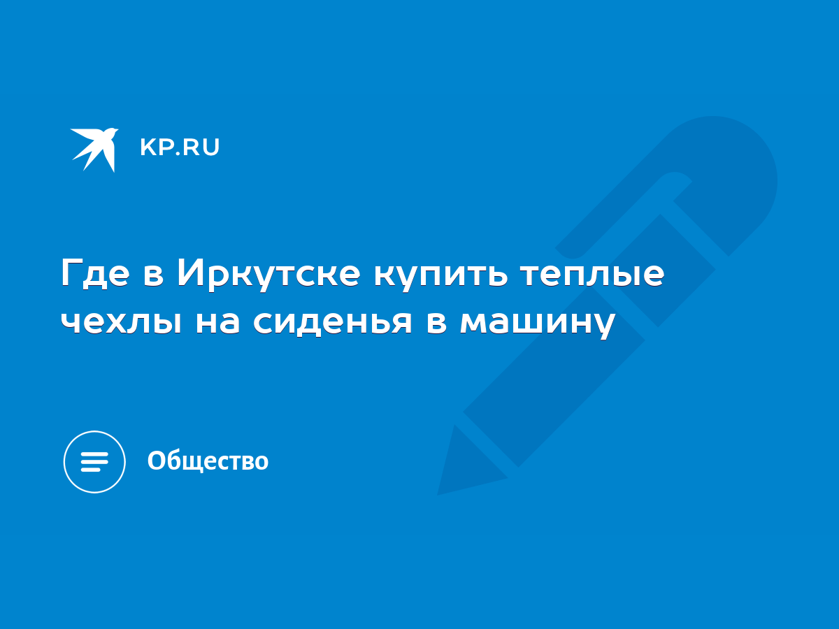 Где в Иркутске купить теплые чехлы на сиденья в машину - KP.RU