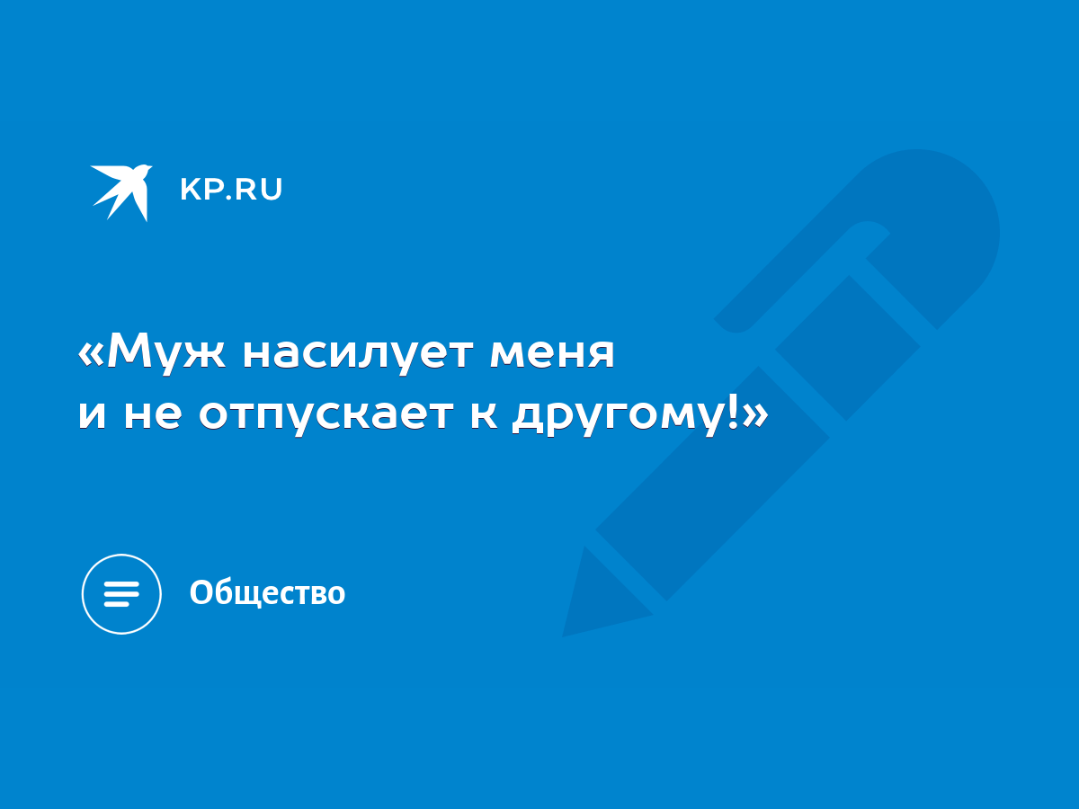 Муж насилует меня и не отпускает к другому!» - KP.RU