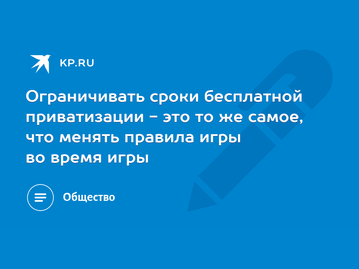 Ограничивать сроки бесплатной приватизации - это то же самое, что менять  правила игры во время игры - KP.RU