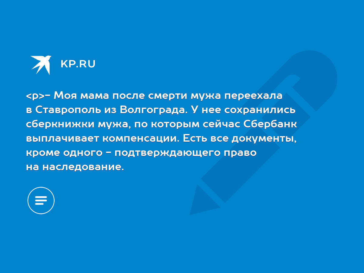 Моя мама после смерти мужа переехала в Ставрополь из Волгограда. У нее  сохранились сберкнижки мужа, по которым сейчас Сбербанк выплачивает  компенсации. Есть все документы, кроме одного - подтверждающего право на  наследование. -