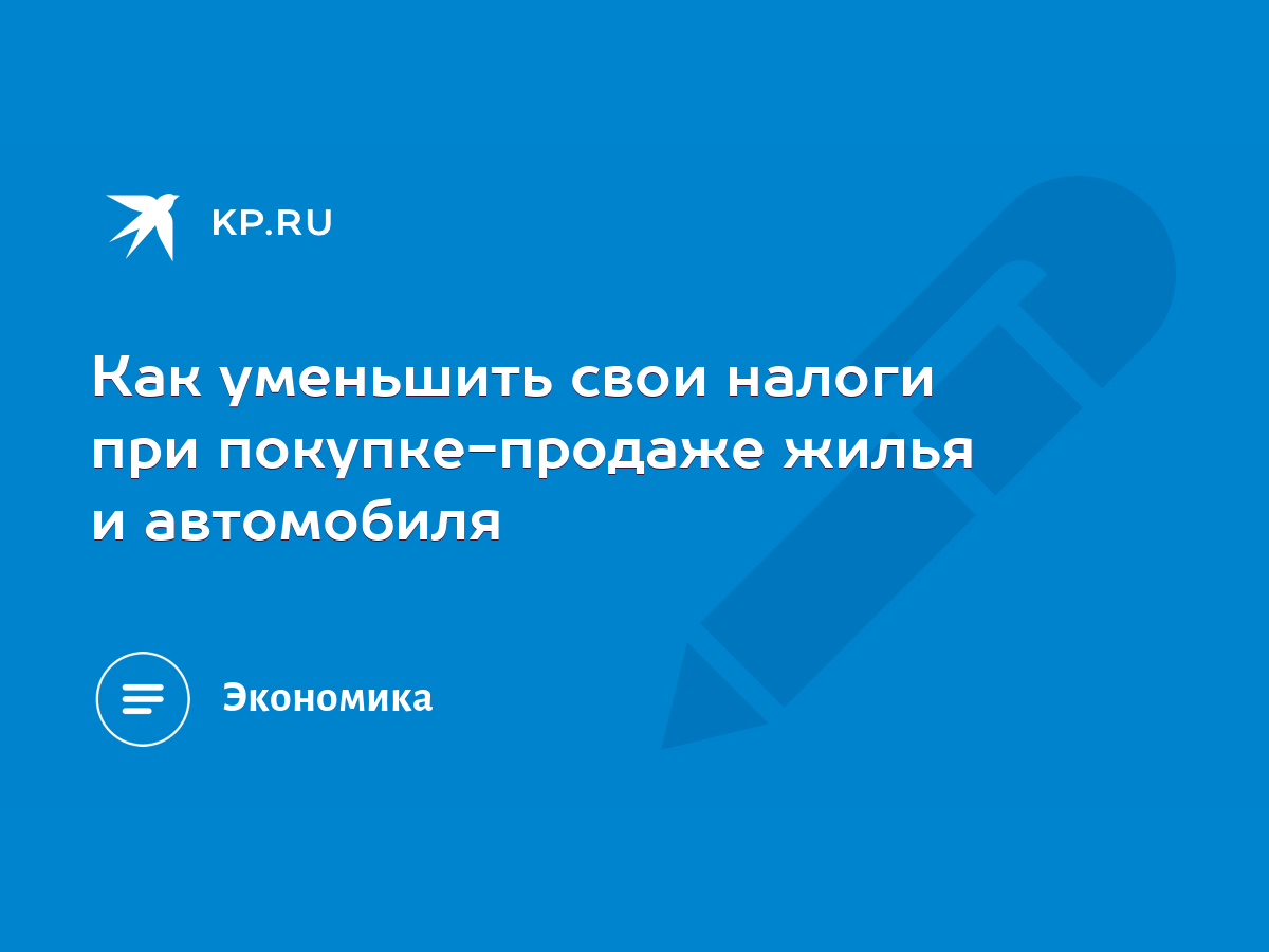 Как уменьшить свои налоги при покупке-продаже жилья и автомобиля - KP.RU