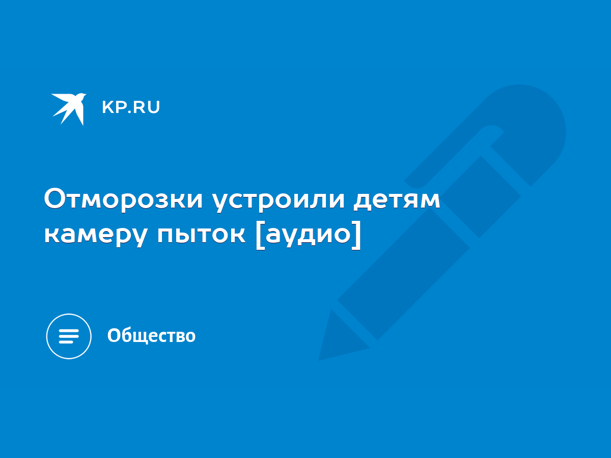 Отморозки устроили детям камеру пыток [аудио] - KP.RU