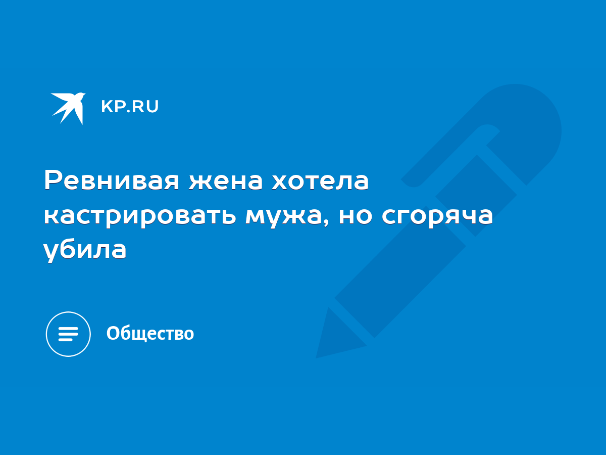 Ревнивая жена хотела кастрировать мужа, но сгоряча убила - KP.RU