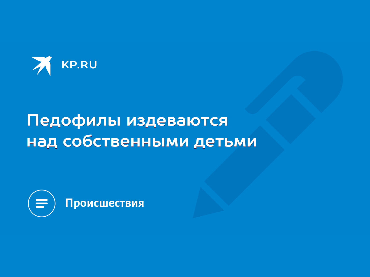 Педофилы издеваются над собственными детьми - KP.RU