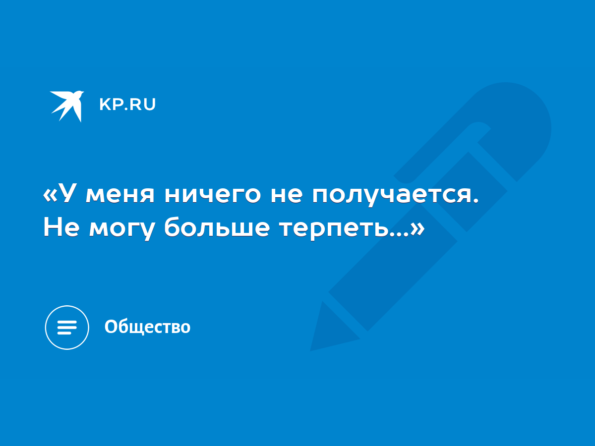 «У меня ничего не получается. Не могу больше терпеть...» - KP.RU