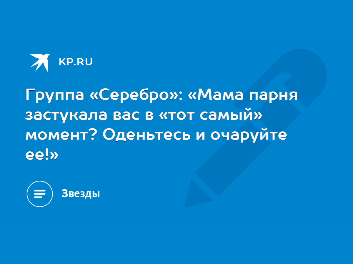 Группа «Серебро»: «Мама парня застукала вас в «тот самый» момент? Оденьтесь  и очаруйте ее!» - KP.RU