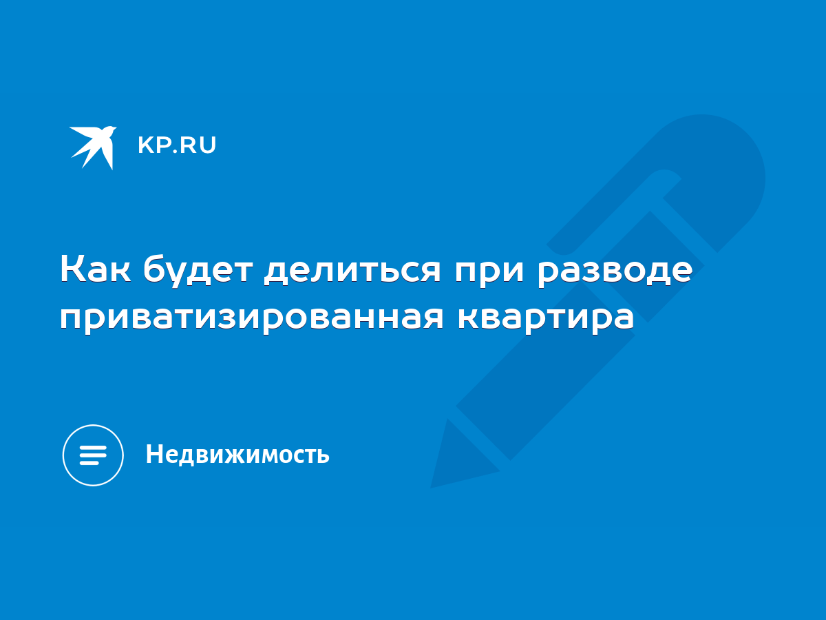 Как будет делиться при разводе приватизированная квартира - KP.RU