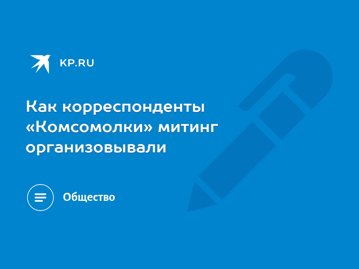 Как корреспонденты «Комсомолки» митинг организовывали - KP.RU