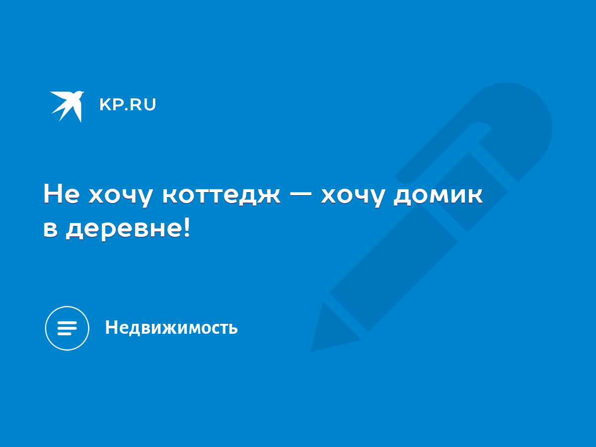 Не хочу коттедж — хочу домик в деревне! - KP.RU