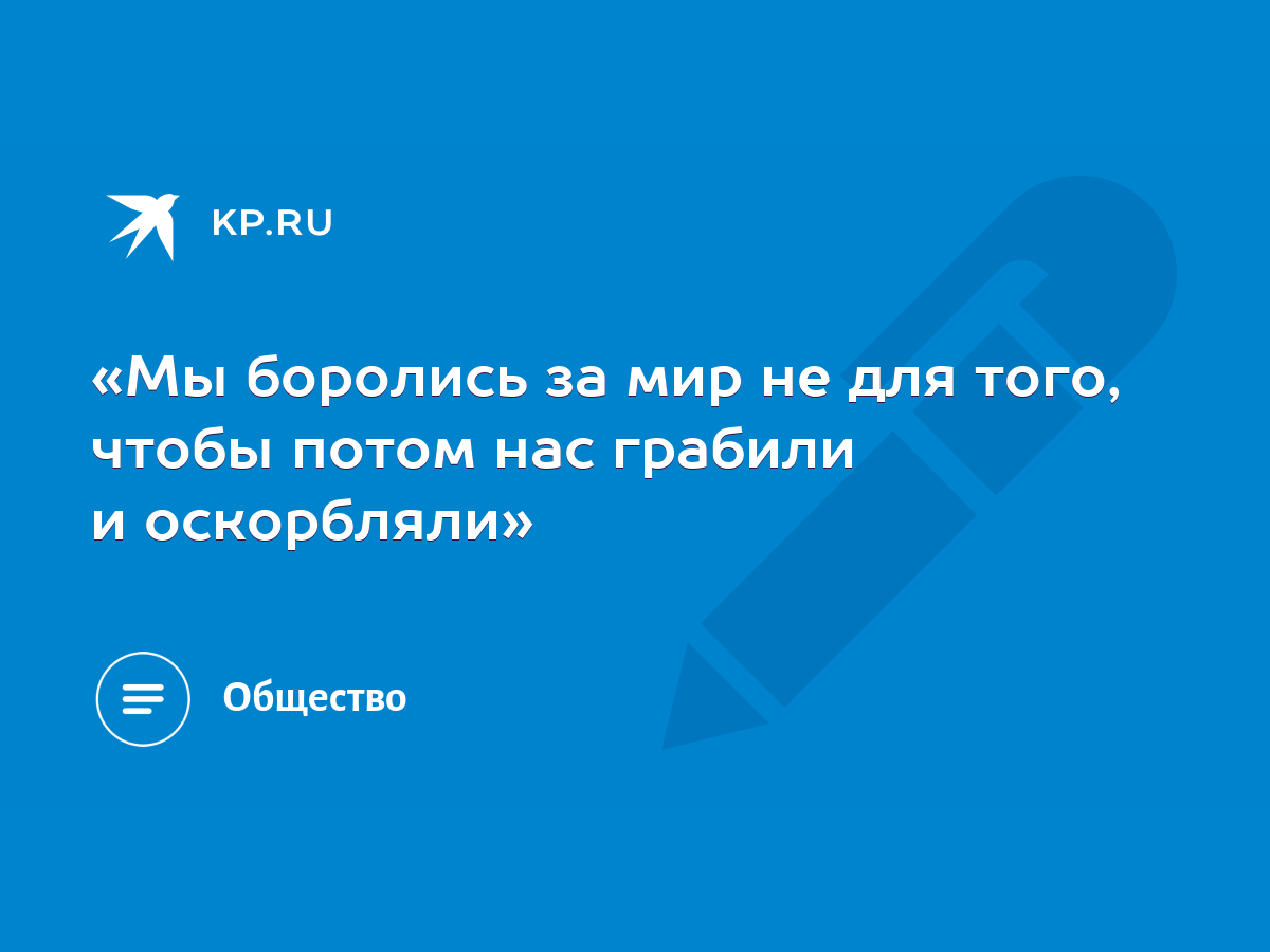 Мы боролись за мир не для того, чтобы потом нас грабили и оскорбляли» -  KP.RU