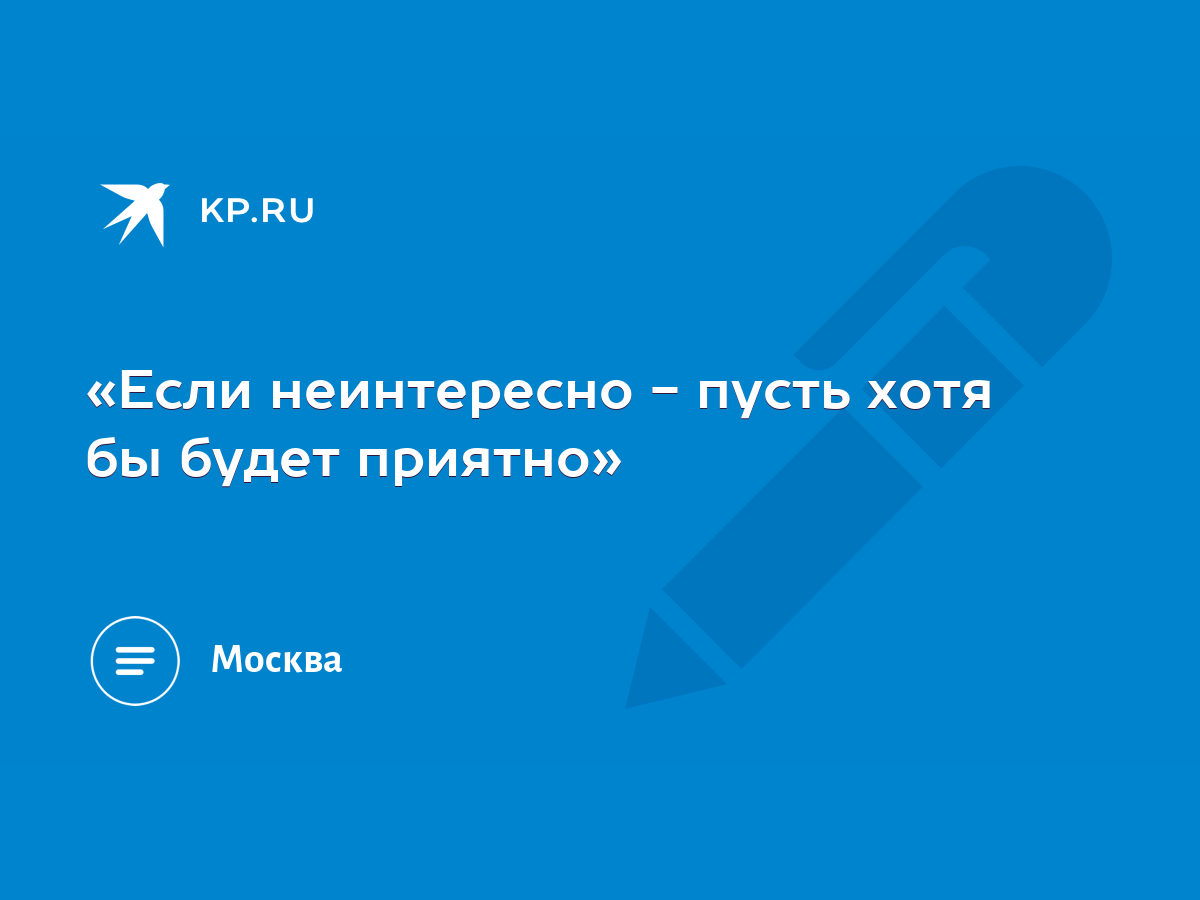 Если неинтересно - пусть хотя бы будет приятно» - KP.RU