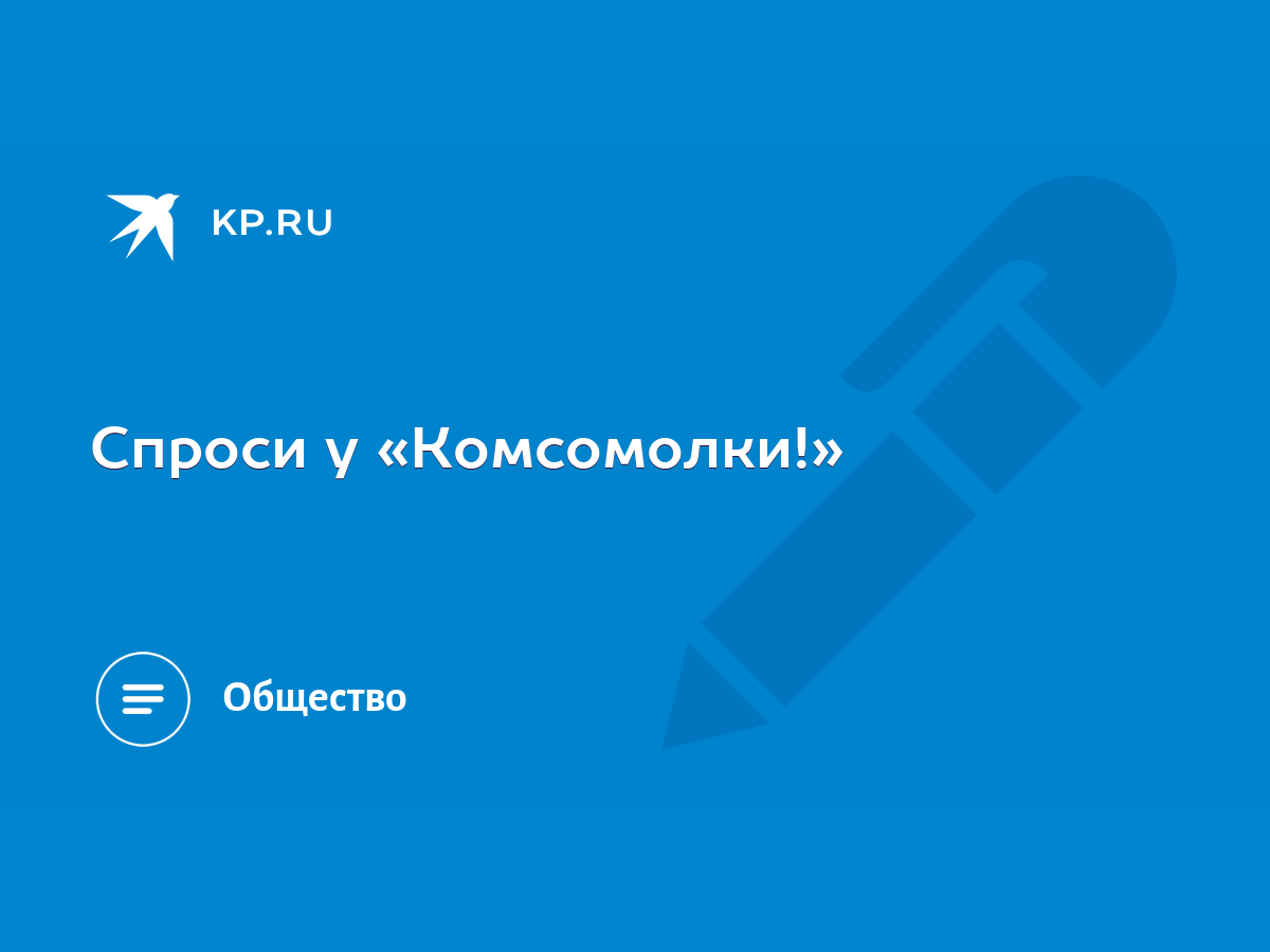 Спроси у «Комсомолки!» - KP.RU