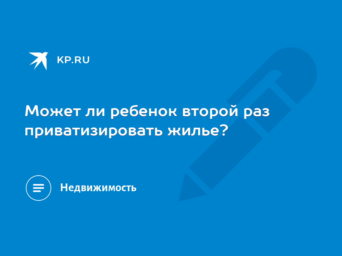 Может ли ребенок второй раз приватизировать жилье? - KP.RU