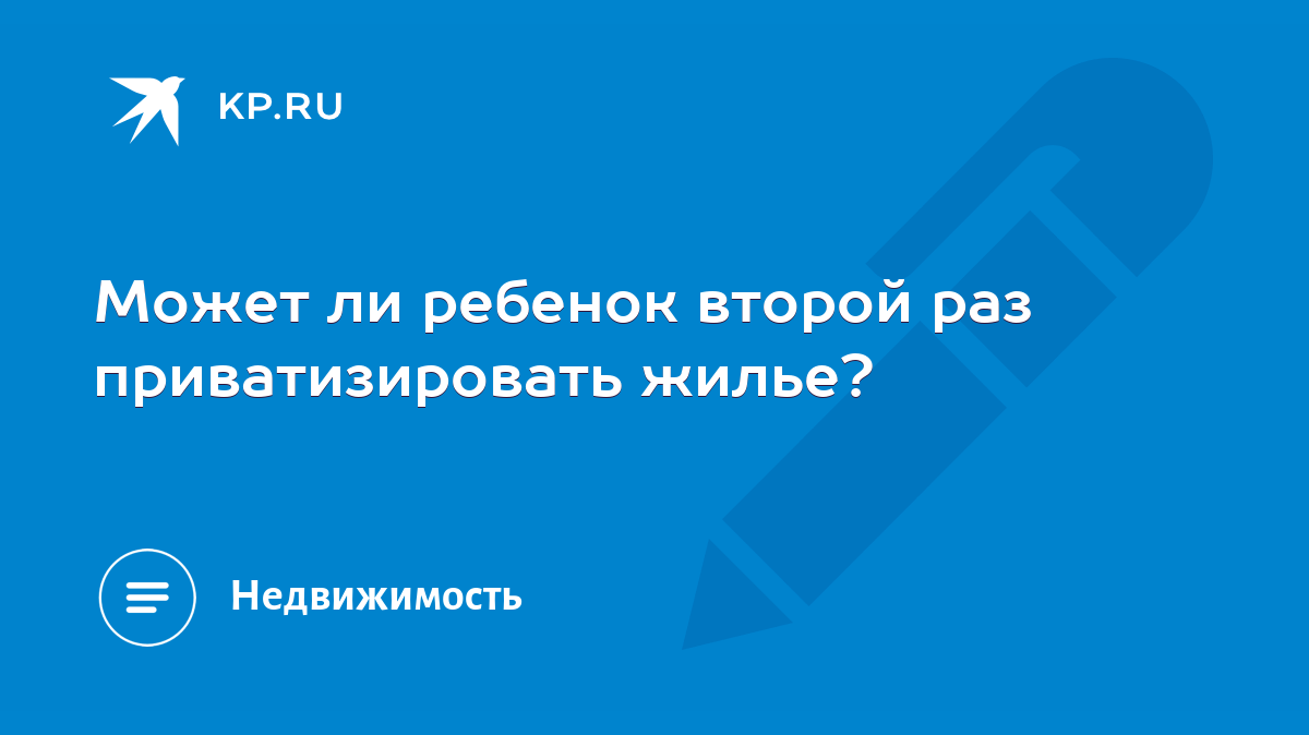 Может ли ребенок второй раз приватизировать жилье? - KP.RU