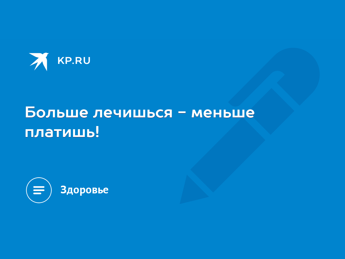 Больше лечишься - меньше платишь! - KP.RU