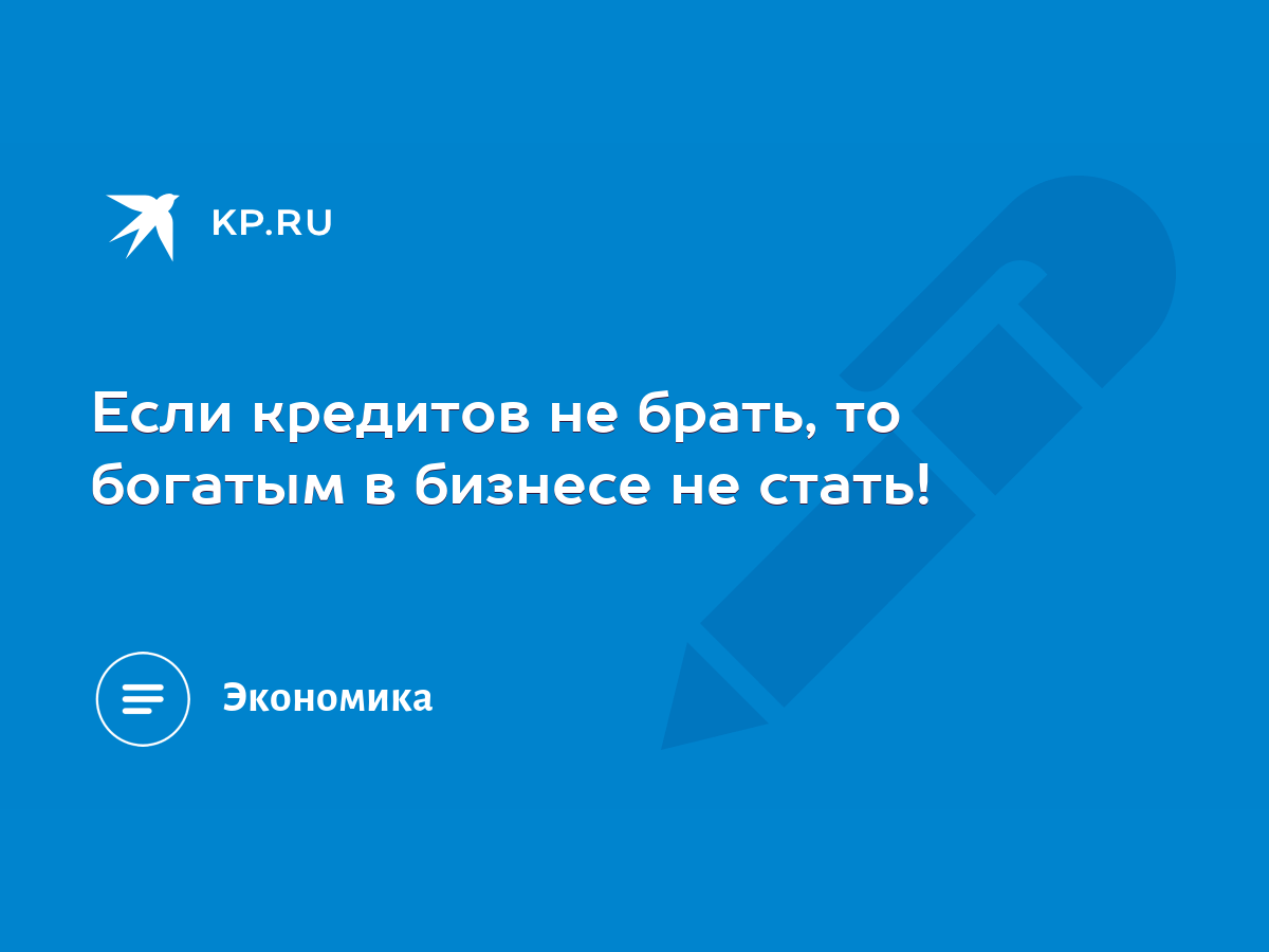 Если кредитов не брать, то богатым в бизнесе не стать! - KP.RU