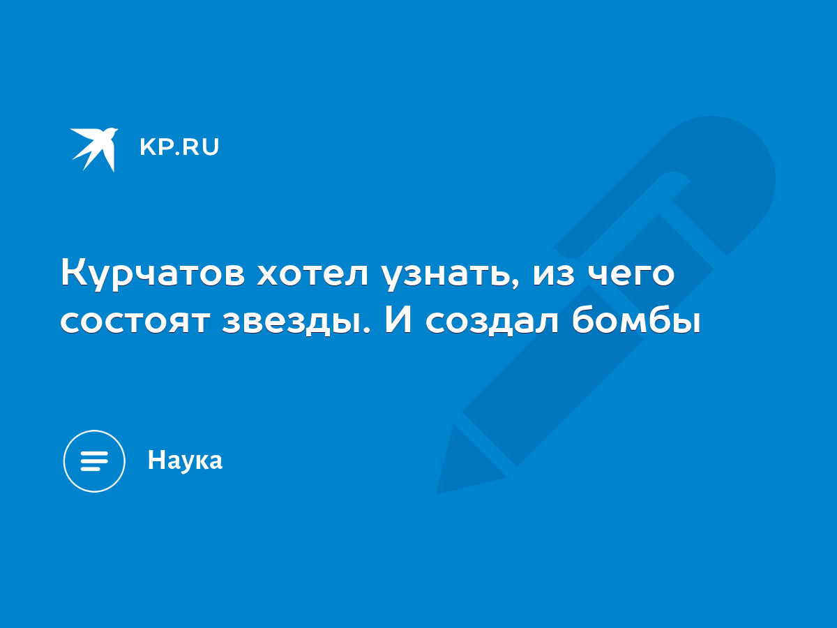 Курчатов хотел узнать, из чего состоят звезды. И создал бомбы - KP.RU