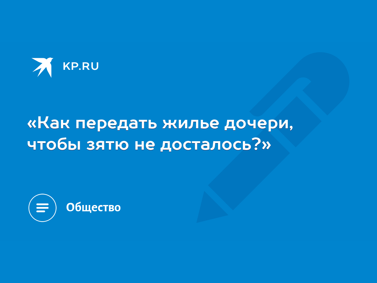 Как передать жилье дочери, чтобы зятю не досталось?» - KP.RU