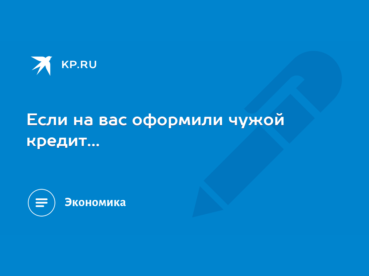 Если на вас оформили чужой кредит... - KP.RU