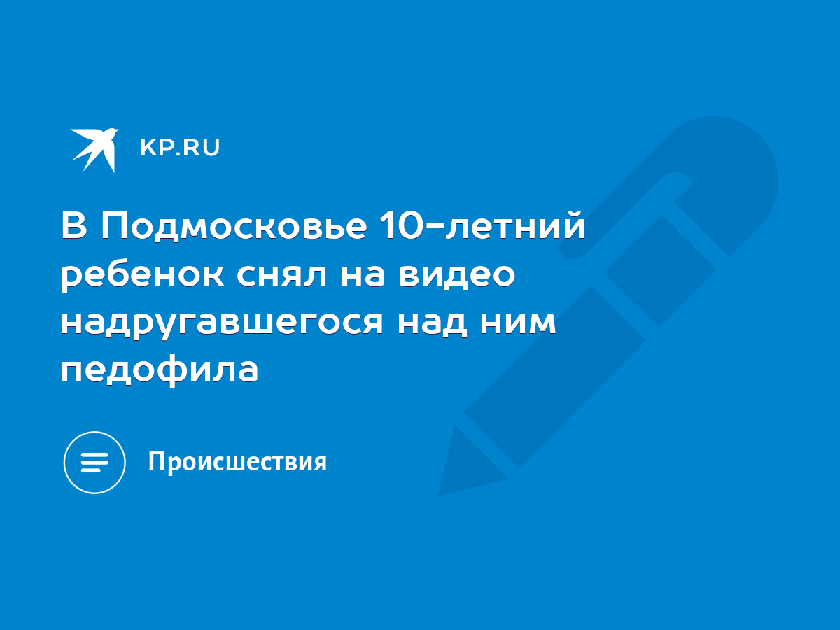 В Подмосковье 10-летний ребенок снял на видео надругавшегося над ним  педофила - KP.RU