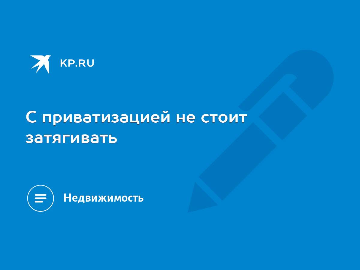 С приватизацией не стоит затягивать - KP.RU