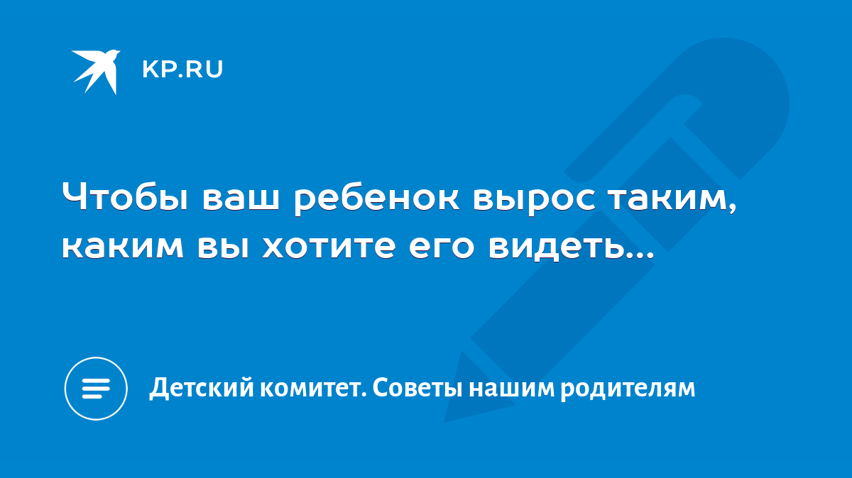 Чтобы ваш ребенок вырос таким, каким вы хотите его видеть… - KP.RU