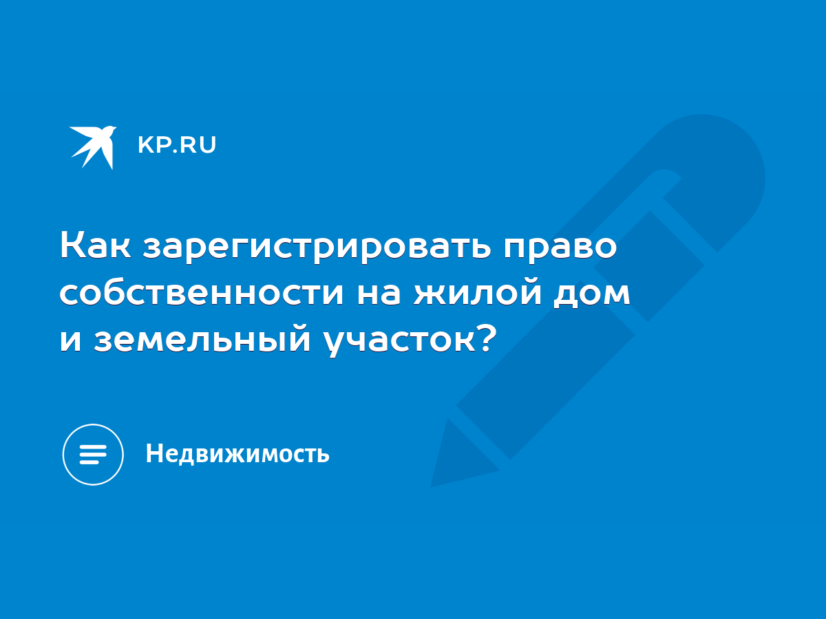 Как зарегистрировать право собственности на жилой дом и земельный участок?  - KP.RU