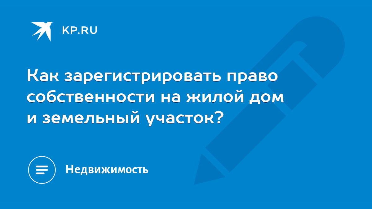 Как зарегистрировать право собственности на жилой дом и земельный участок?  - KP.RU