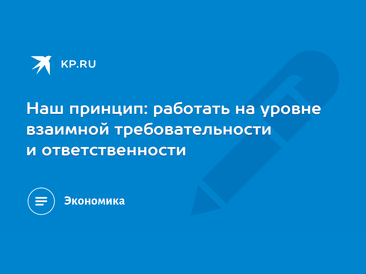 Наш принцип: работать на уровне взаимной требовательности и ответственности  - KP.RU