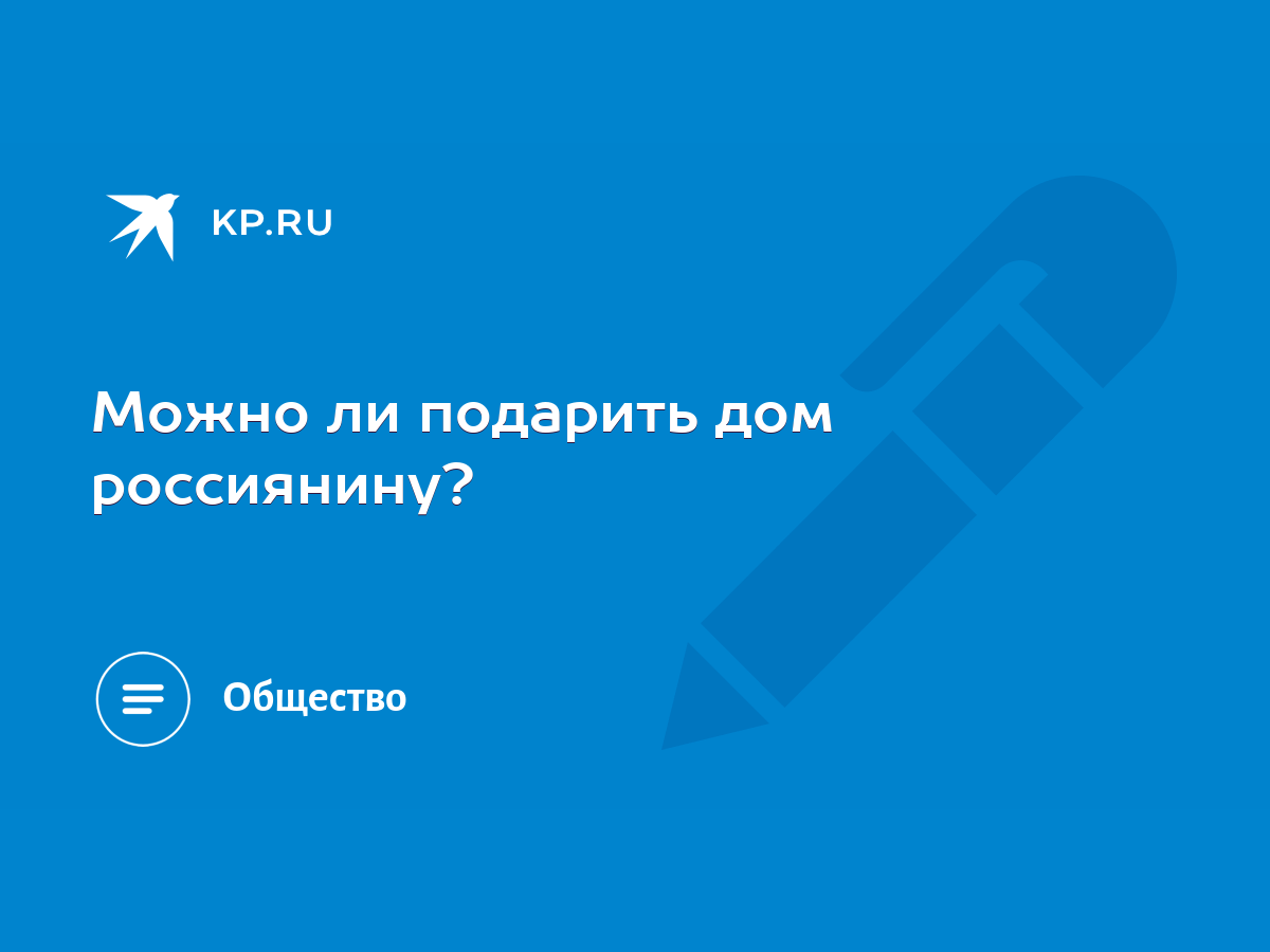 Можно ли подарить дом россиянину? - KP.RU