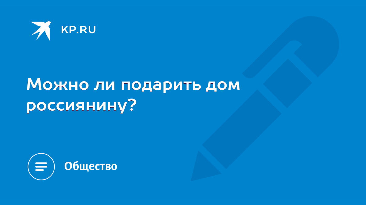 Можно ли подарить дом россиянину? - KP.RU