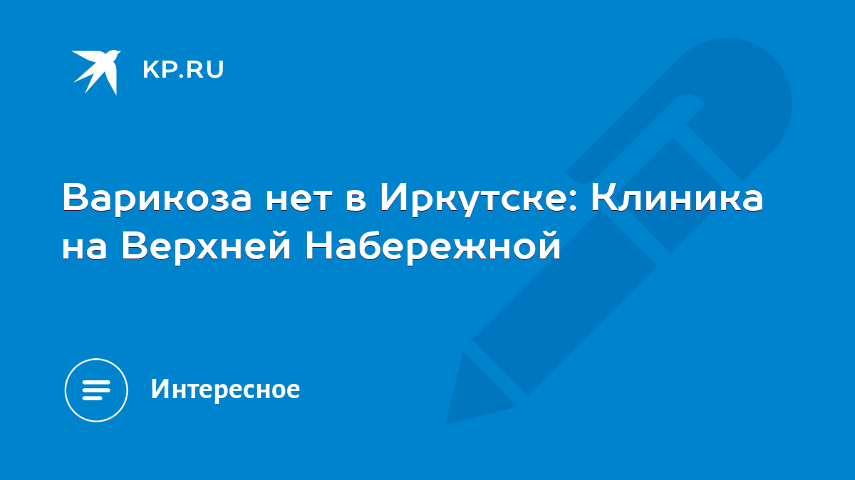 Варикоза нет в Иркутске: Клиника на Верхней Набережной - KP.RU