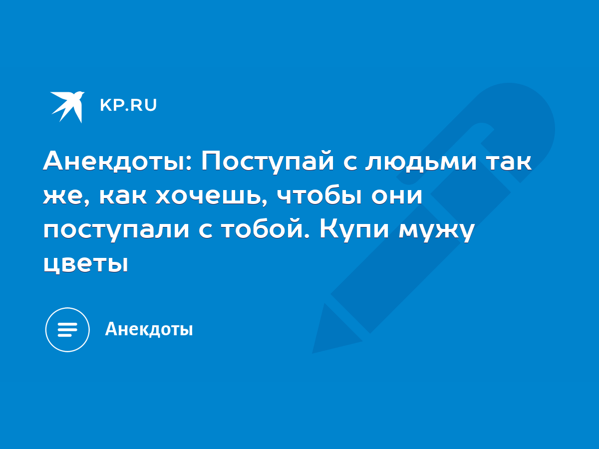 Анекдоты: Поступай с людьми так же, как хочешь, чтобы они поступали с  тобой. Купи мужу цветы - KP.RU