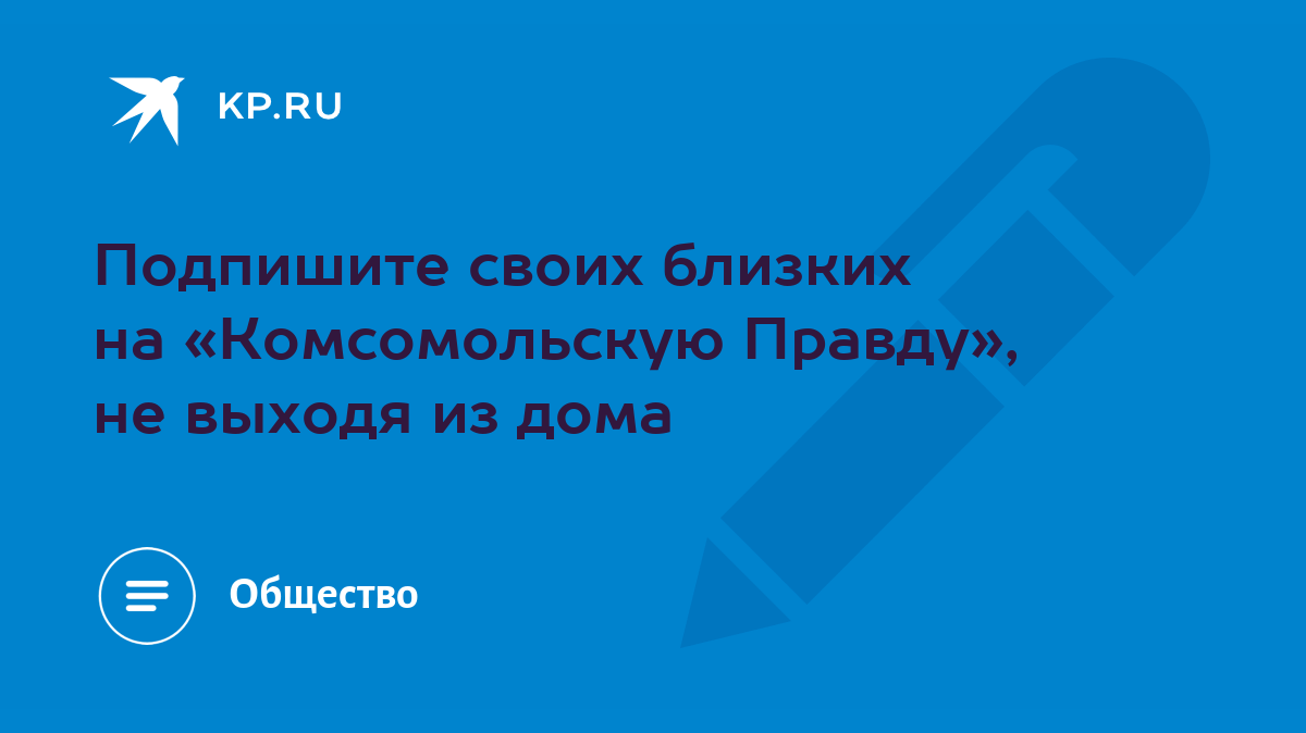 Подпишите своих близких на «Комсомольскую Правду», не выходя из дома - KP.RU