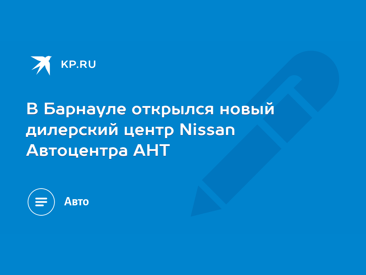 В Барнауле открылся новый дилерский центр Nissan Автоцентра АНТ - KP.RU