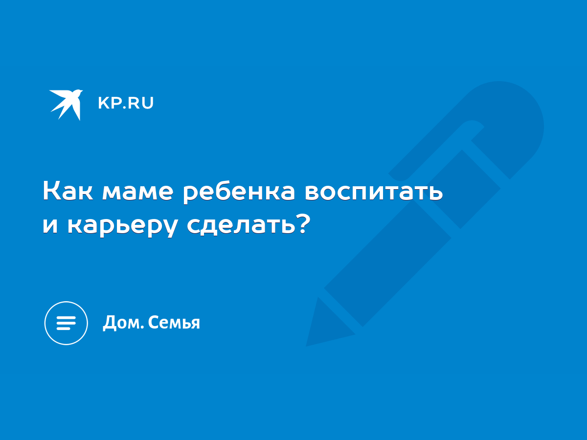 Как маме ребенка воспитать и карьеру сделать? - KP.RU