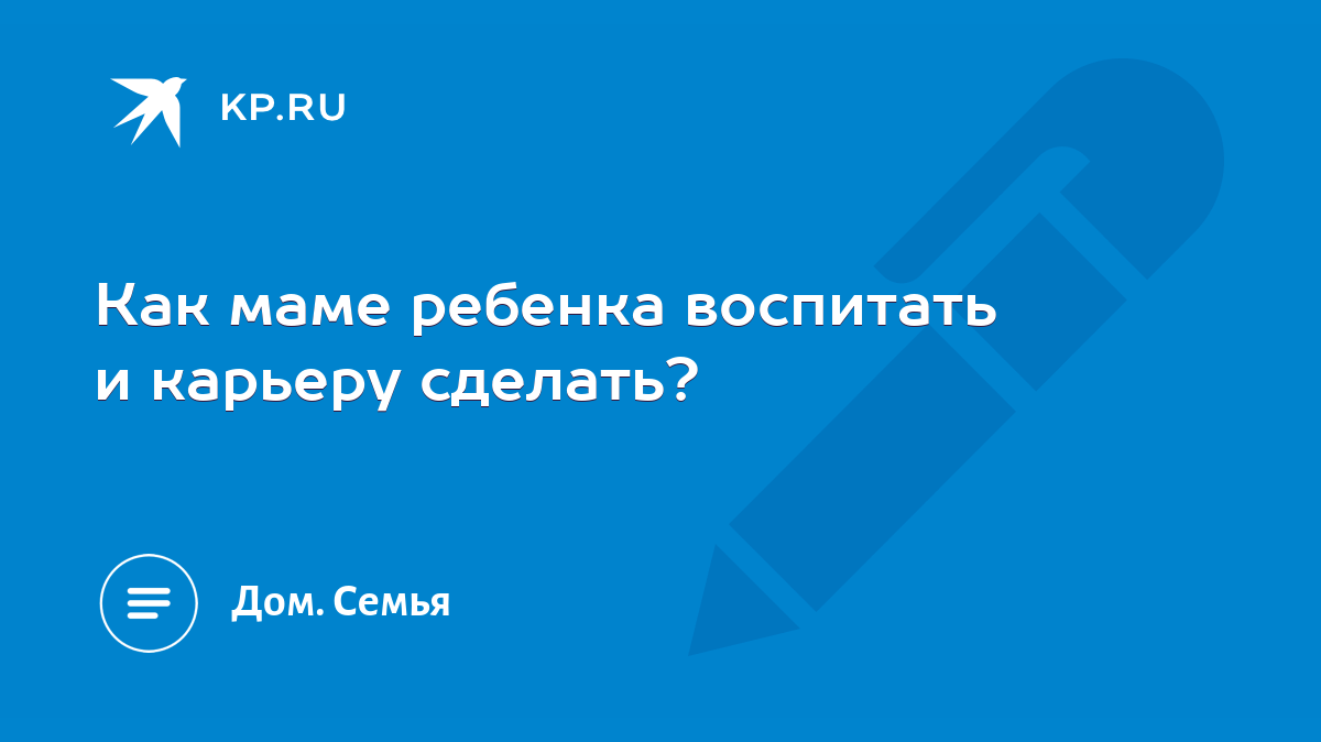 Как маме ребенка воспитать и карьеру сделать? - KP.RU