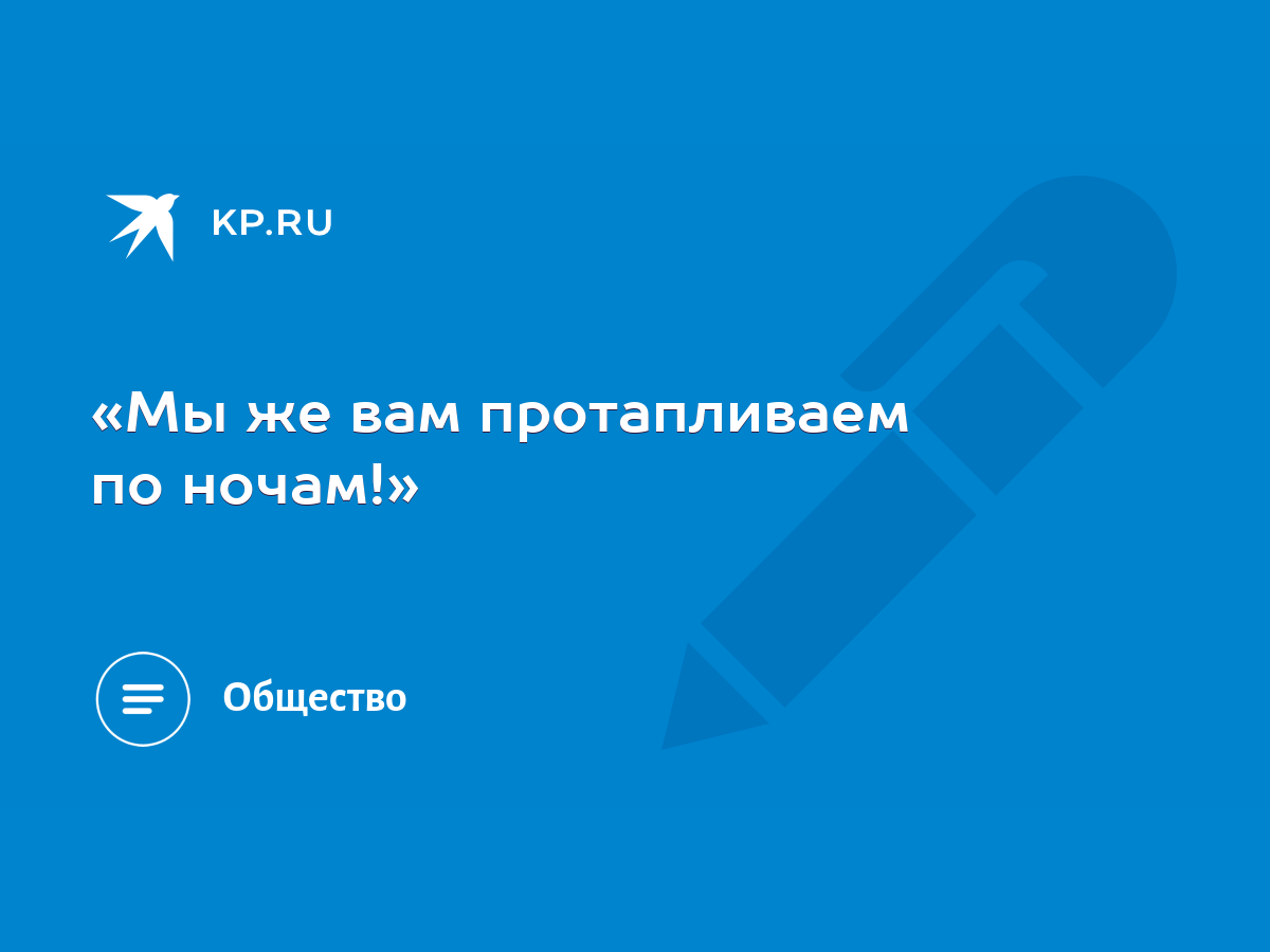 Мы же вам протапливаем по ночам!» - KP.RU