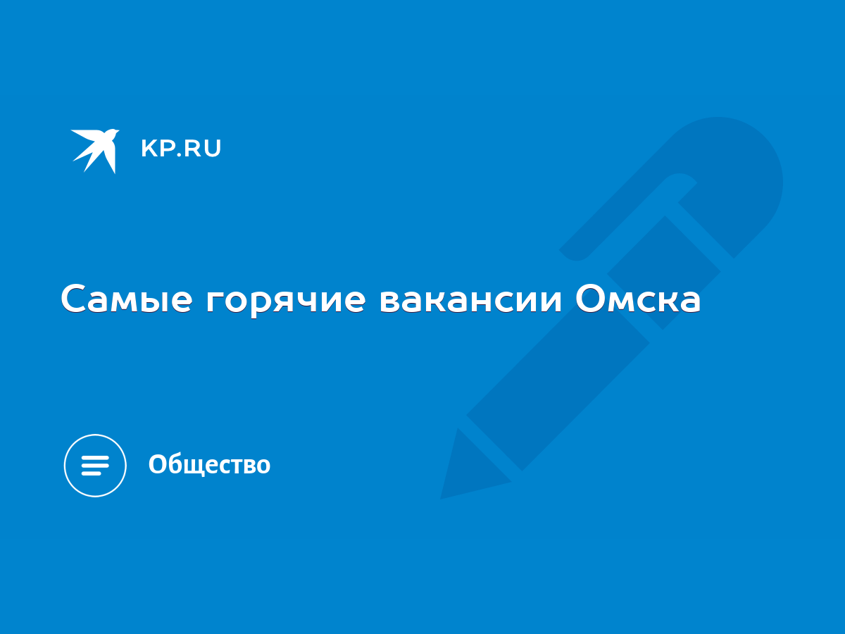 Самые горячие вакансии Омска - KP.RU