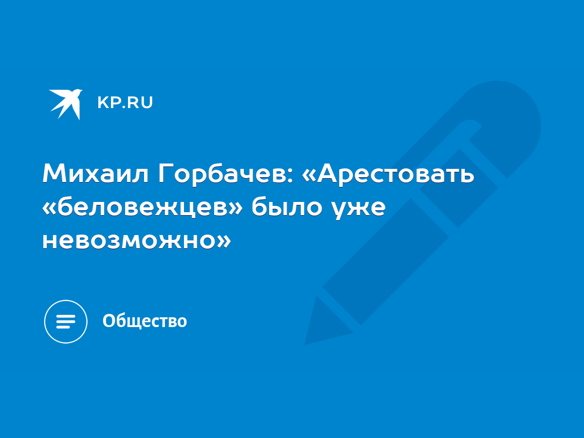 Михаил Горбачев: «Арестовать «беловежцев» было уже невозможно» - KP.RU