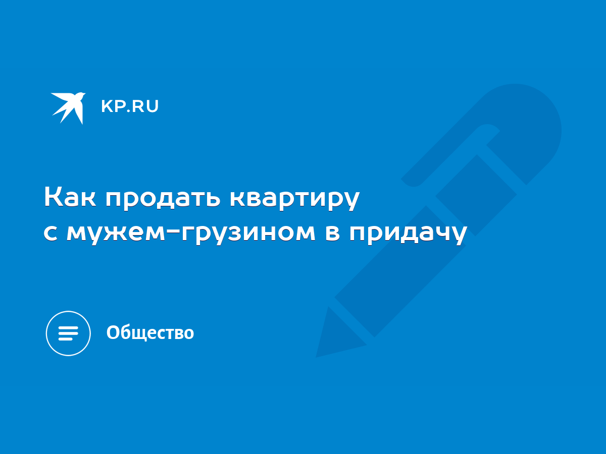 Как продать квартиру с мужем-грузином в придачу - KP.RU