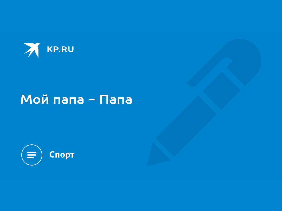 Мой папа - Папа - KP.RU