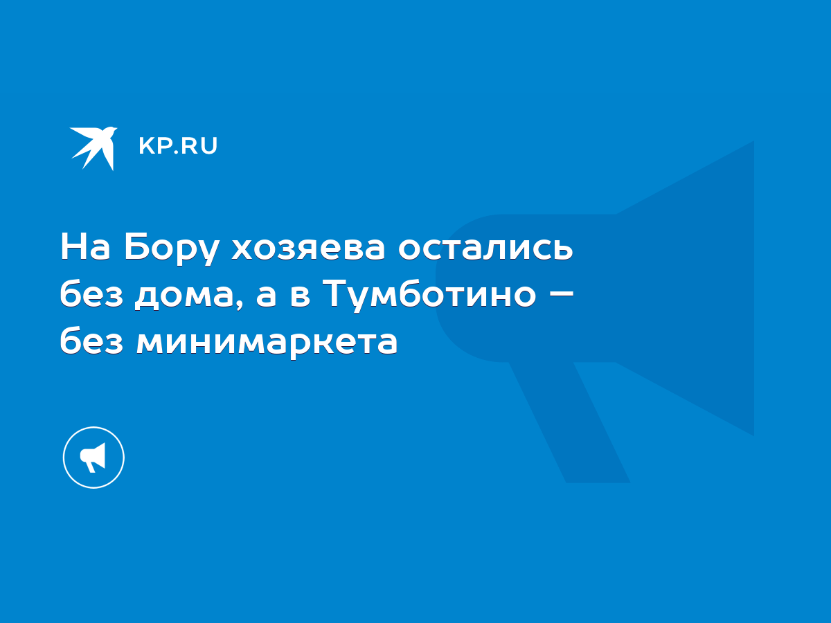 На Бору хозяева остались без дома, а в Тумботино – без минимаркета - KP.RU